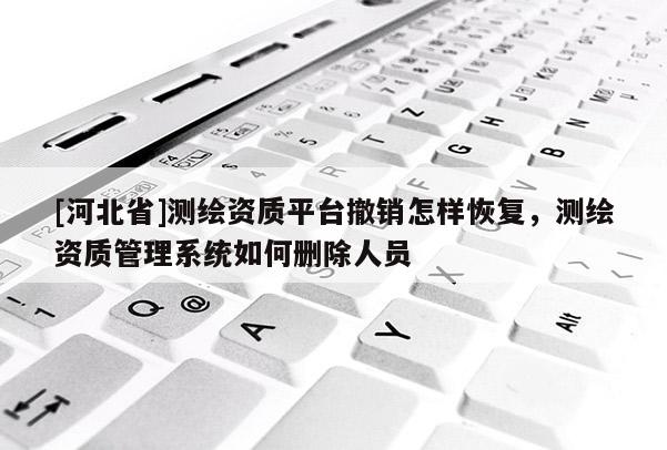 [河北省]測繪資質平臺撤銷怎樣恢復，測繪資質管理系統如何刪除人員