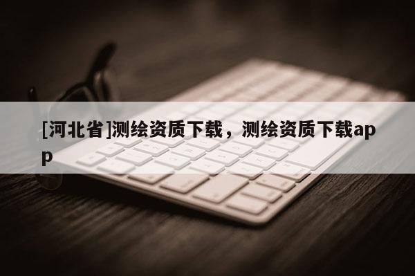 [河北省]測繪資質下載，測繪資質下載app
