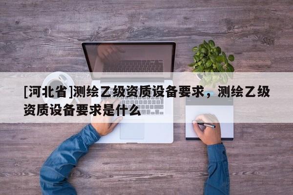 [河北省]測(cè)繪乙級(jí)資質(zhì)設(shè)備要求，測(cè)繪乙級(jí)資質(zhì)設(shè)備要求是什么