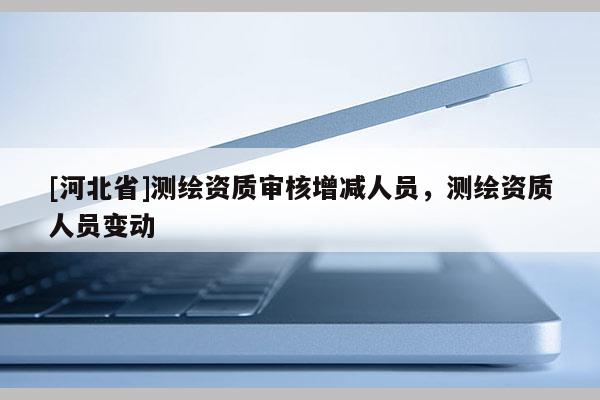 [河北省]測繪資質(zhì)審核增減人員，測繪資質(zhì)人員變動