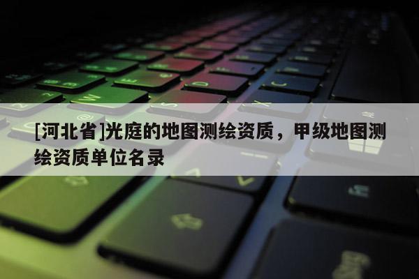 [河北省]光庭的地圖測繪資質，甲級地圖測繪資質單位名錄