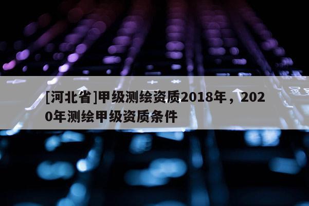 [河北省]甲級測繪資質2018年，2020年測繪甲級資質條件