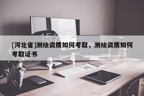 [河北省]測繪資質如何考取，測繪資質如何考取證書