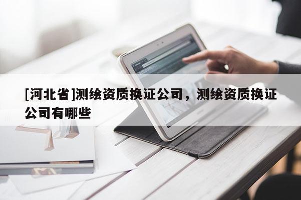 [河北省]測繪資質換證公司，測繪資質換證公司有哪些
