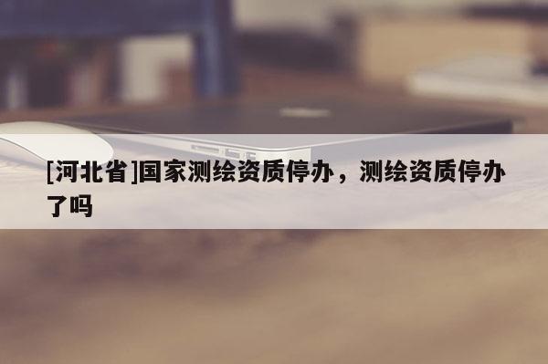 [河北省]國(guó)家測(cè)繪資質(zhì)停辦，測(cè)繪資質(zhì)停辦了嗎