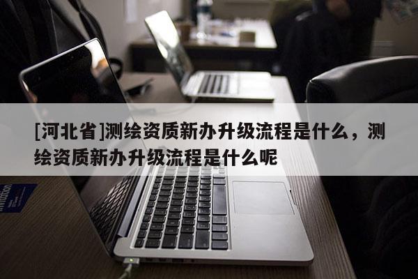 [河北省]測(cè)繪資質(zhì)新辦升級(jí)流程是什么，測(cè)繪資質(zhì)新辦升級(jí)流程是什么呢