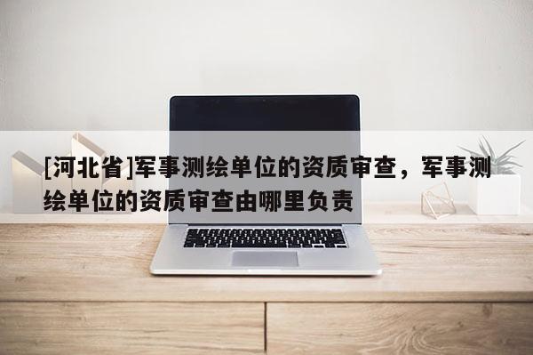 [河北省]軍事測繪單位的資質審查，軍事測繪單位的資質審查由哪里負責
