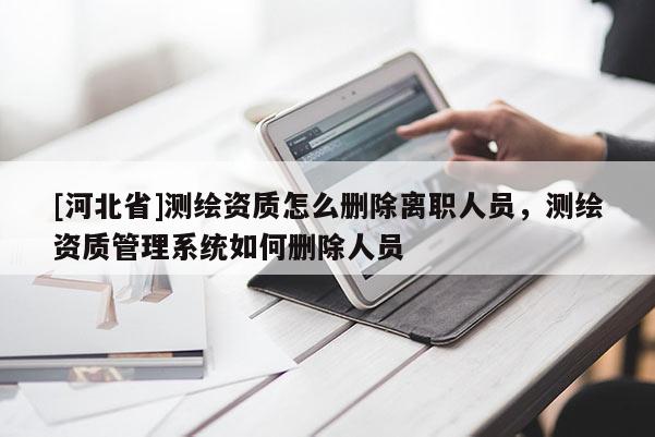 [河北省]測繪資質怎么刪除離職人員，測繪資質管理系統如何刪除人員