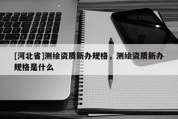 [河北省]測(cè)繪資質(zhì)新辦規(guī)格，測(cè)繪資質(zhì)新辦規(guī)格是什么