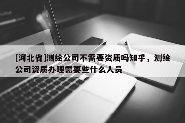 [河北省]測(cè)繪公司不需要資質(zhì)嗎知乎，測(cè)繪公司資質(zhì)辦理需要些什么人員