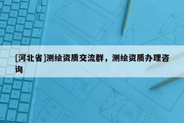 [河北省]測繪資質交流群，測繪資質辦理咨詢