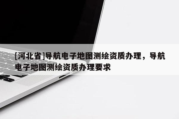[河北省]導(dǎo)航電子地圖測(cè)繪資質(zhì)辦理，導(dǎo)航電子地圖測(cè)繪資質(zhì)辦理要求