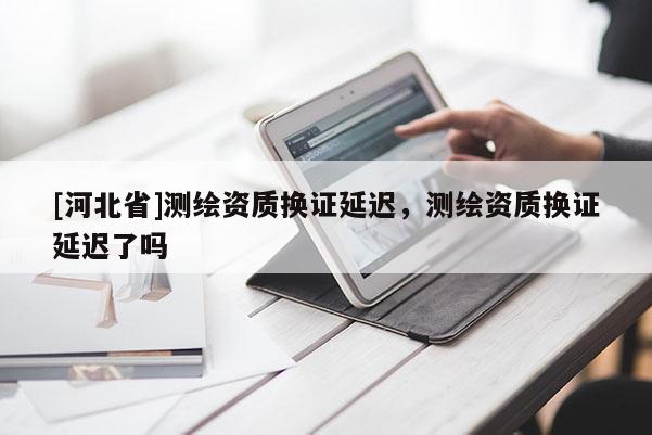 [河北省]測繪資質換證延遲，測繪資質換證延遲了嗎