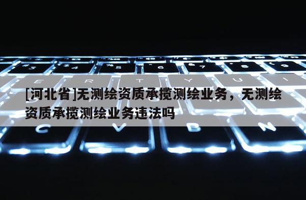 [河北省]無測繪資質承攬測繪業務，無測繪資質承攬測繪業務違法嗎