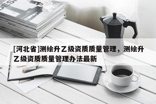 [河北省]測(cè)繪升乙級(jí)資質(zhì)質(zhì)量管理，測(cè)繪升乙級(jí)資質(zhì)質(zhì)量管理辦法最新