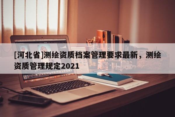 [河北省]測繪資質(zhì)檔案管理要求最新，測繪資質(zhì)管理規(guī)定2021