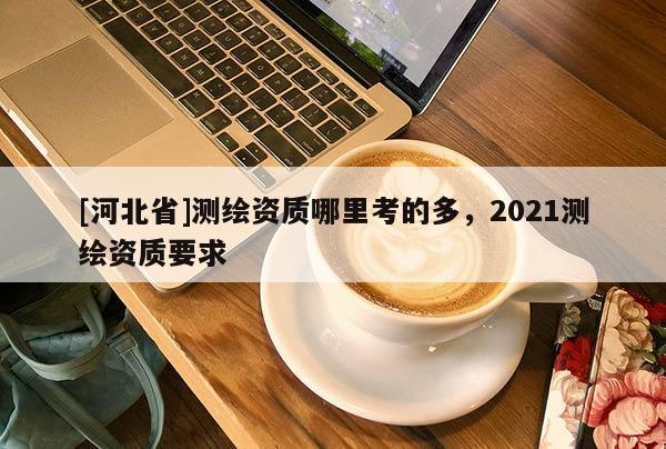 [河北省]測繪資質哪里考的多，2021測繪資質要求