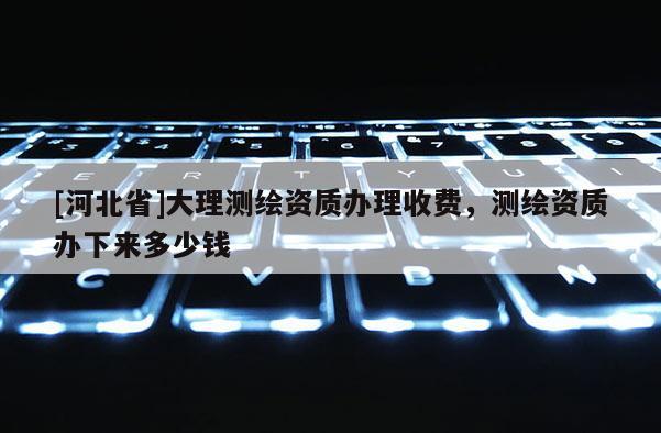 [河北省]大理測繪資質辦理收費，測繪資質辦下來多少錢