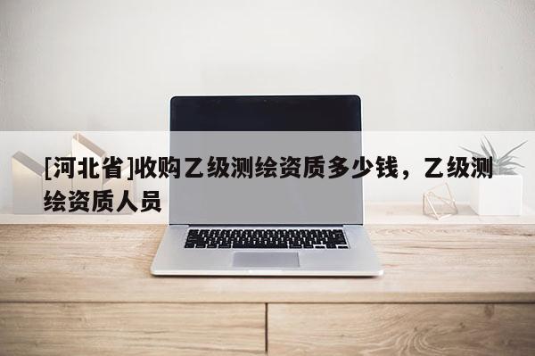[河北省]收購(gòu)乙級(jí)測(cè)繪資質(zhì)多少錢，乙級(jí)測(cè)繪資質(zhì)人員