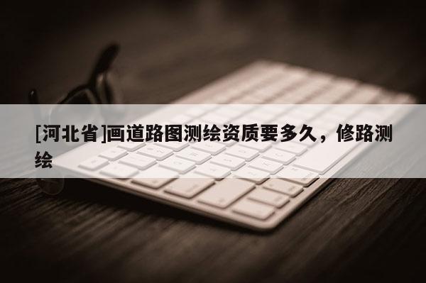 [河北省]畫道路圖測繪資質要多久，修路測繪