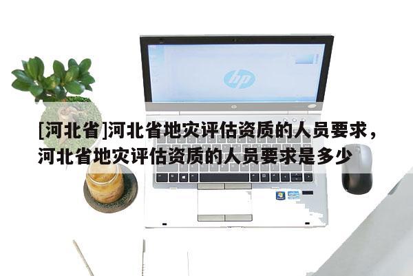 [河北省]河北省地災評估資質的人員要求，河北省地災評估資質的人員要求是多少