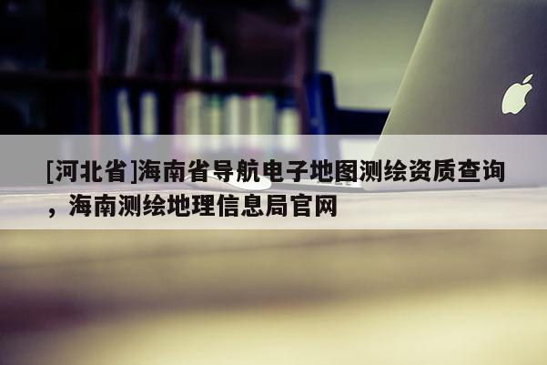 [河北省]海南省導航電子地圖測繪資質查詢，海南測繪地理信息局官網