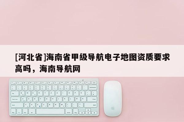 [河北省]海南省甲級導(dǎo)航電子地圖資質(zhì)要求高嗎，海南導(dǎo)航網(wǎng)