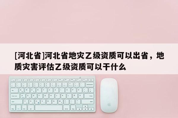 [河北省]河北省地災(zāi)乙級(jí)資質(zhì)可以出省，地質(zhì)災(zāi)害評(píng)估乙級(jí)資質(zhì)可以干什么