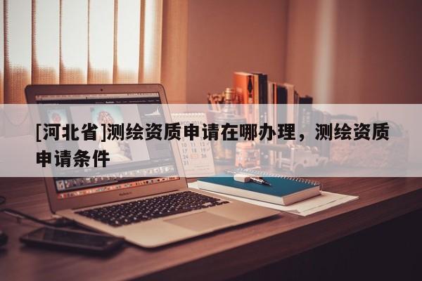 [河北省]測繪資質申請在哪辦理，測繪資質申請條件