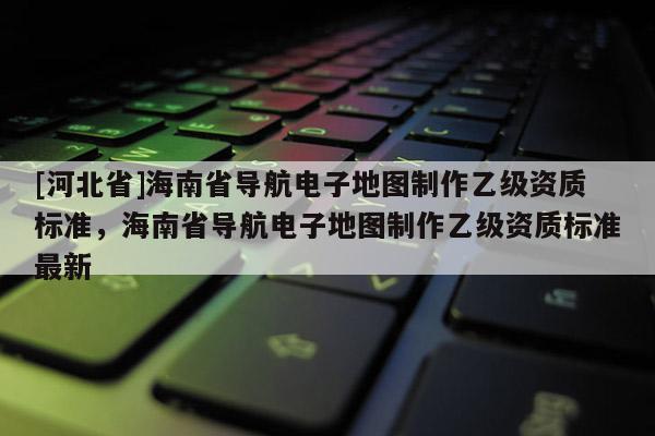 [河北省]海南省導(dǎo)航電子地圖制作乙級資質(zhì)標(biāo)準(zhǔn)，海南省導(dǎo)航電子地圖制作乙級資質(zhì)標(biāo)準(zhǔn)最新