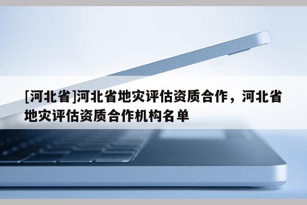 [河北省]河北省地災評估資質合作，河北省地災評估資質合作機構名單