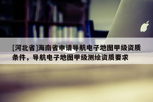 [河北省]海南省申請(qǐng)導(dǎo)航電子地圖甲級(jí)資質(zhì)條件，導(dǎo)航電子地圖甲級(jí)測(cè)繪資質(zhì)要求
