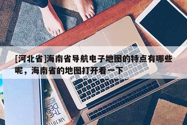 [河北省]海南省導(dǎo)航電子地圖的特點(diǎn)有哪些呢，海南省的地圖打開(kāi)看一下