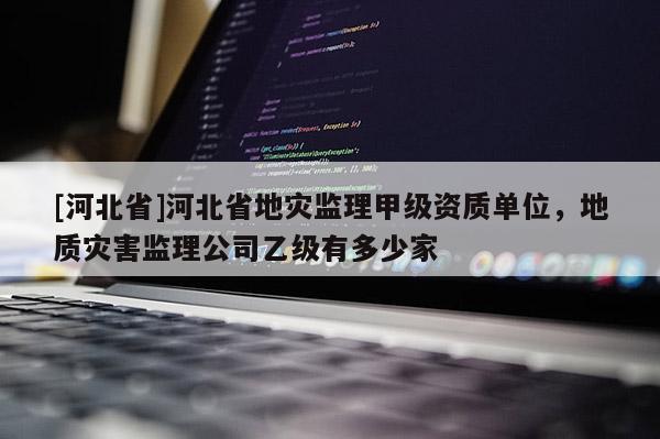 [河北省]河北省地災監理甲級資質單位，地質災害監理公司乙級有多少家