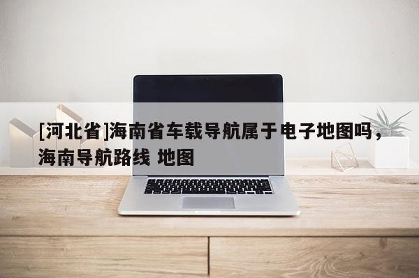 [河北省]海南省車載導航屬于電子地圖嗎，海南導航路線 地圖