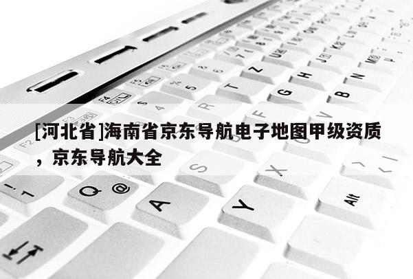 [河北省]海南省京東導(dǎo)航電子地圖甲級(jí)資質(zhì)，京東導(dǎo)航大全