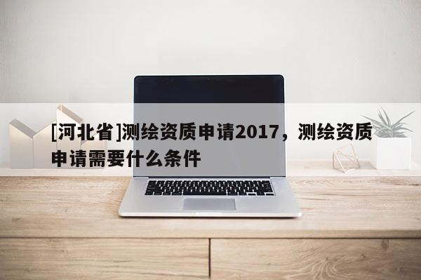 [河北省]測繪資質申請2017，測繪資質申請需要什么條件