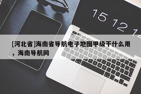 [河北省]海南省導(dǎo)航電子地圖甲級(jí)干什么用，海南導(dǎo)航網(wǎng)