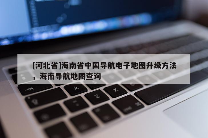 [河北省]海南省中國(guó)導(dǎo)航電子地圖升級(jí)方法，海南導(dǎo)航地圖查詢