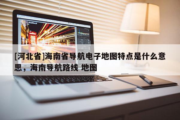 [河北省]海南省導航電子地圖特點是什么意思，海南導航路線 地圖
