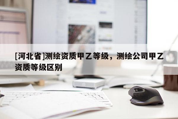 [河北省]測繪資質甲乙等級，測繪公司甲乙資質等級區別
