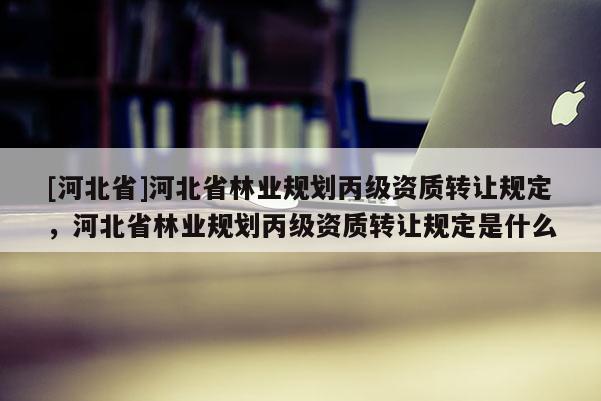 [河北省]河北省林業(yè)規(guī)劃丙級資質(zhì)轉(zhuǎn)讓規(guī)定，河北省林業(yè)規(guī)劃丙級資質(zhì)轉(zhuǎn)讓規(guī)定是什么