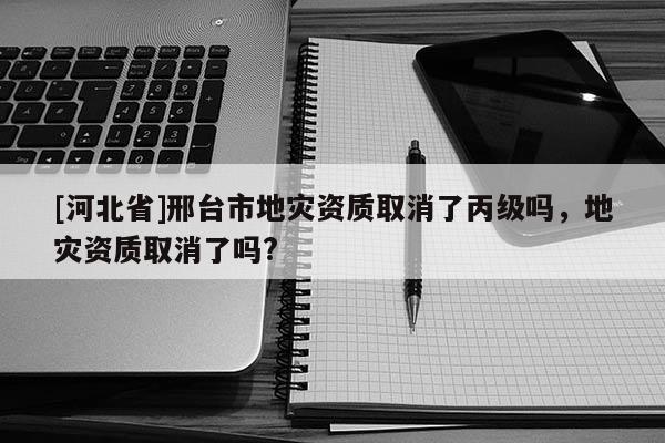 [河北省]邢臺市地災(zāi)資質(zhì)取消了丙級嗎，地災(zāi)資質(zhì)取消了嗎?