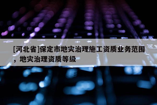 [河北省]保定市地災(zāi)治理施工資質(zhì)業(yè)務(wù)范圍，地災(zāi)治理資質(zhì)等級