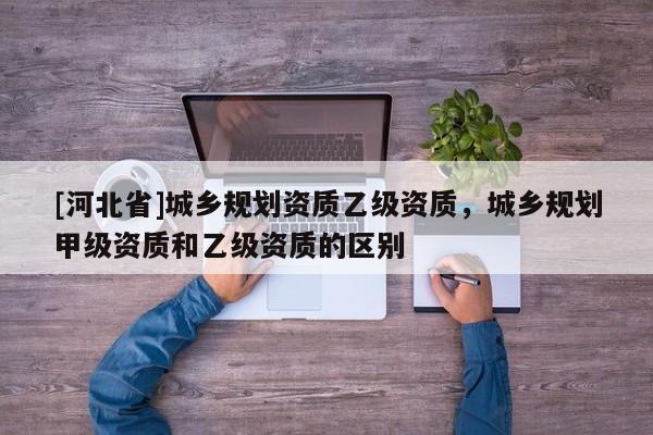 [河北省]城鄉(xiāng)規(guī)劃資質(zhì)乙級資質(zhì)，城鄉(xiāng)規(guī)劃甲級資質(zhì)和乙級資質(zhì)的區(qū)別