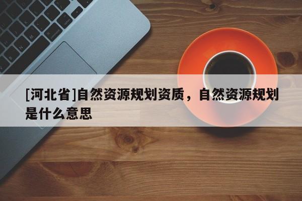 [河北省]自然資源規(guī)劃資質(zhì)，自然資源規(guī)劃是什么意思