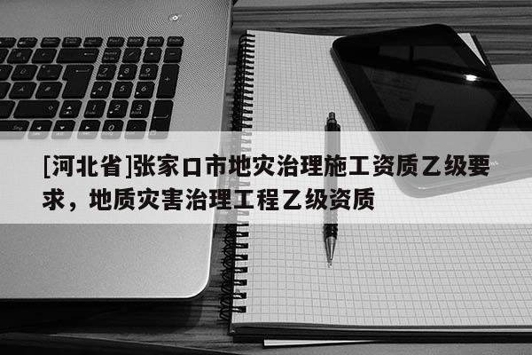[河北省]張家口市地災(zāi)治理施工資質(zhì)乙級要求，地質(zhì)災(zāi)害治理工程乙級資質(zhì)