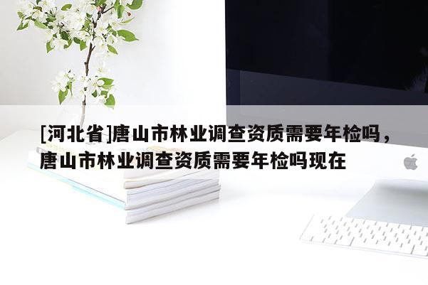 [河北省]唐山市林業(yè)調(diào)查資質(zhì)需要年檢嗎，唐山市林業(yè)調(diào)查資質(zhì)需要年檢嗎現(xiàn)在