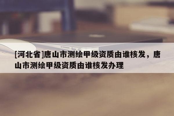 [河北省]唐山市測繪甲級資質(zhì)由誰核發(fā)，唐山市測繪甲級資質(zhì)由誰核發(fā)辦理