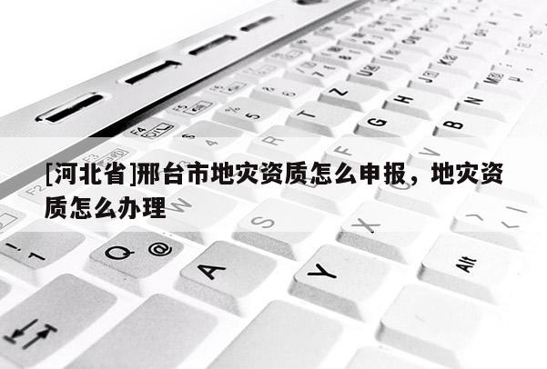 [河北省]邢臺市地災資質怎么申報，地災資質怎么辦理